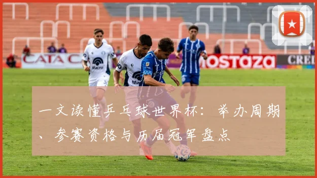 一文读懂乒乓球世界杯：举办周期、参赛资格与历届冠军盘点