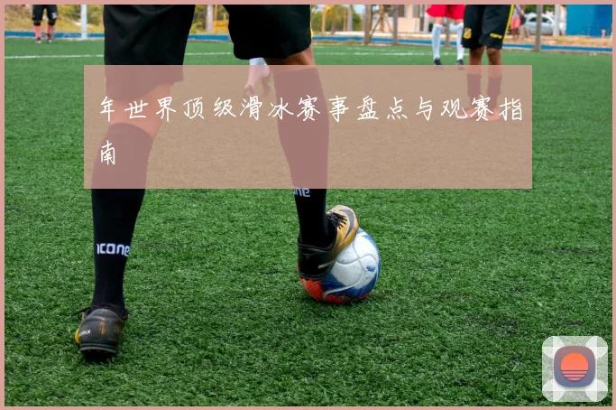 年世界顶级滑冰赛事盘点与观赛指南