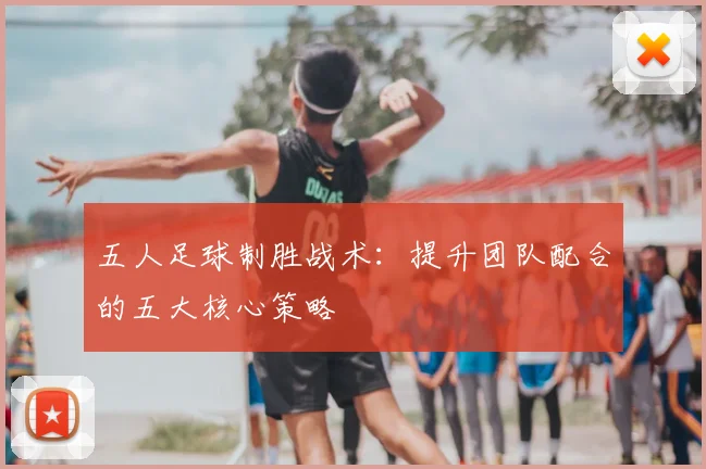 五人足球制胜战术：提升团队配合的五大核心策略