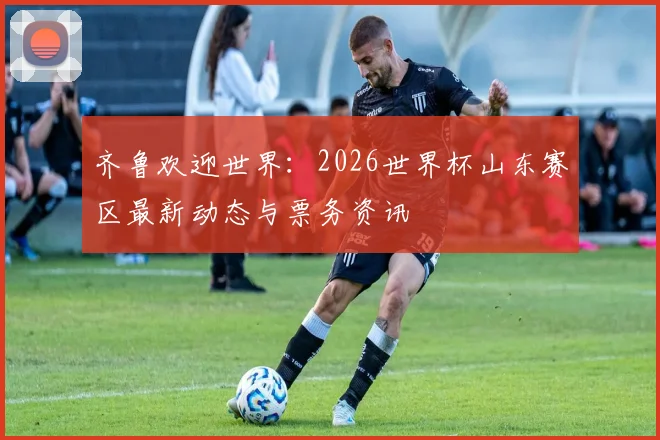 齐鲁欢迎世界：2026世界杯山东赛区最新动态与票务资讯