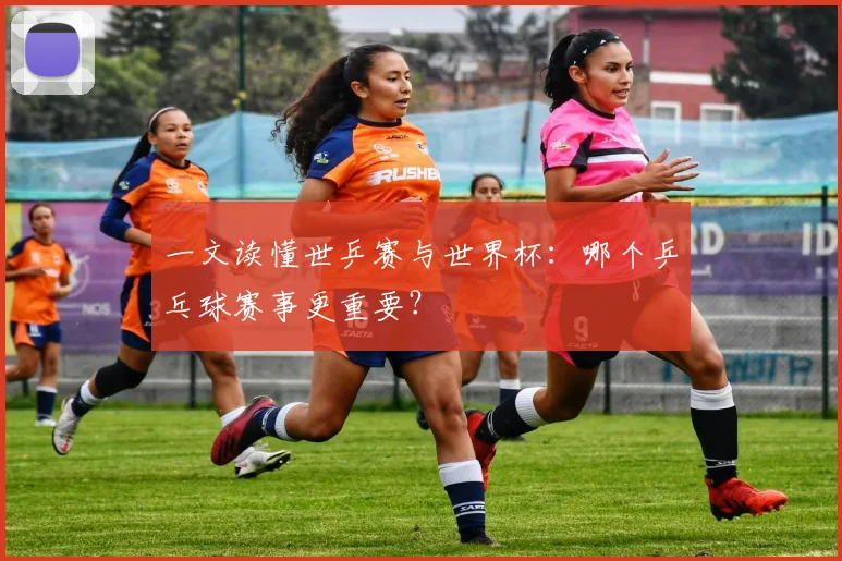 一文读懂世乒赛与世界杯：哪个乒乓球赛事更重要？