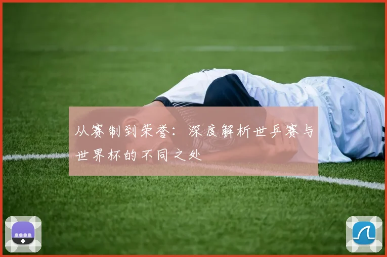 从赛制到荣誉：深度解析世乒赛与世界杯的不同之处