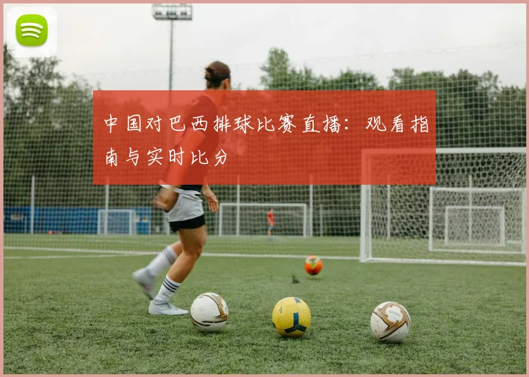 中国对巴西排球比赛直播：观看指南与实时比分