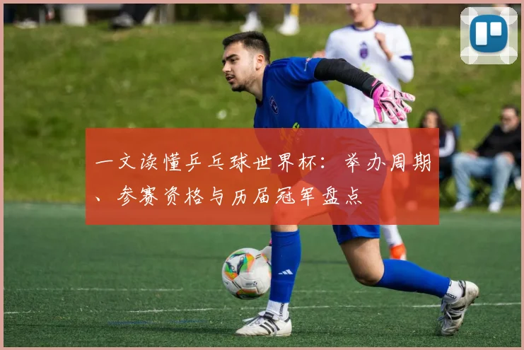一文读懂乒乓球世界杯：举办周期、参赛资格与历届冠军盘点