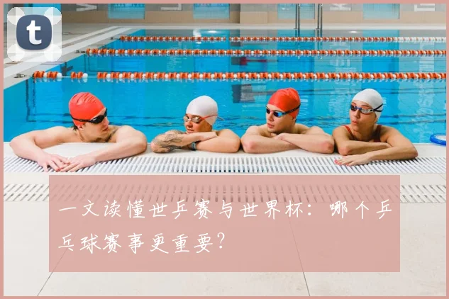 一文读懂世乒赛与世界杯：哪个乒乓球赛事更重要？