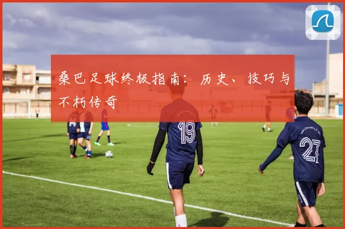 桑巴足球终极指南：历史、技巧与不朽传奇
