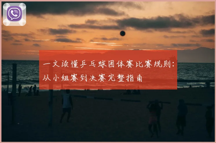 一文读懂乒乓球团体赛比赛规则：从小组赛到决赛完整指南