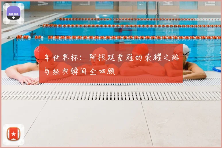 年世界杯：阿根廷首冠的荣耀之路与经典瞬间全回顾